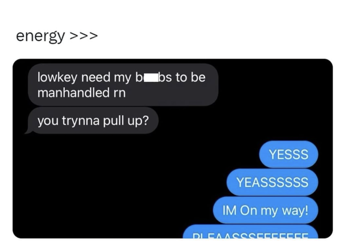 screenshot - energy >>> lowkey need my bobs to be manhandled rn you trynna pull up? Yesss Yeassssss Im On my way! Dleaa